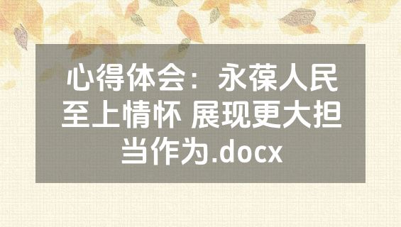 心得体会：永葆人民至上情怀 展现更大担当作为.docx