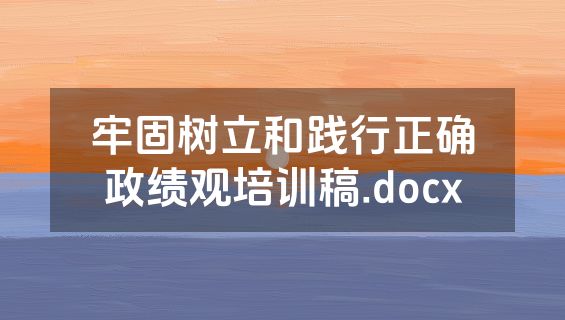 牢固树立和践行正确政绩观培训稿.docx