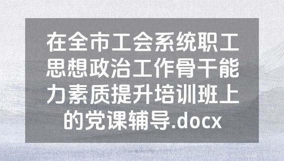 在全市工会系统职工思想政治工作骨干能力素质提升培训班上的党课辅导.docx