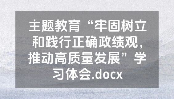 主题教育“牢固树立和践行正确政绩观，推动高质量发展”学习体会.docx