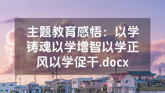 主题教育感悟：以学铸魂以学增智以学正风以学促干.docx
