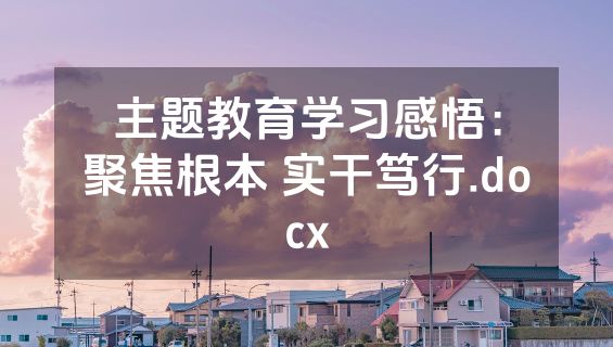 主题教育学习感悟：聚焦根本 实干笃行.docx