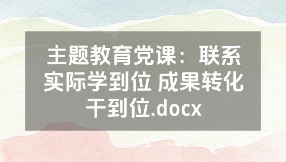 主题教育党课：联系实际学到位 成果转化干到位.docx