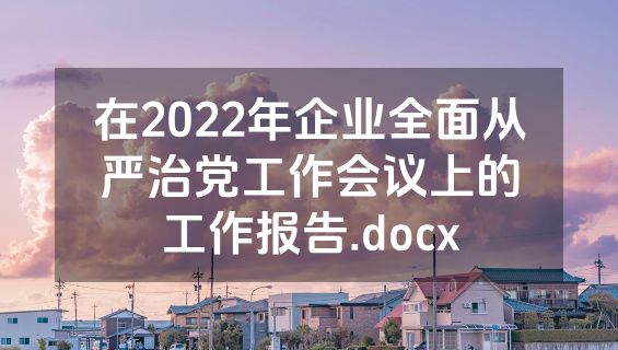 在2022年企业全面从严治党工作会议上的工作报告.docx