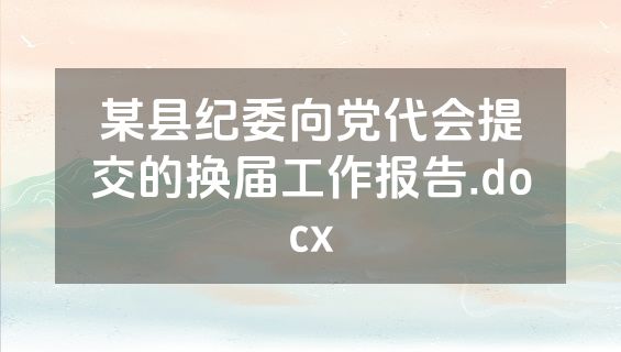 某县纪委向党代会提交的换届工作报告.docx