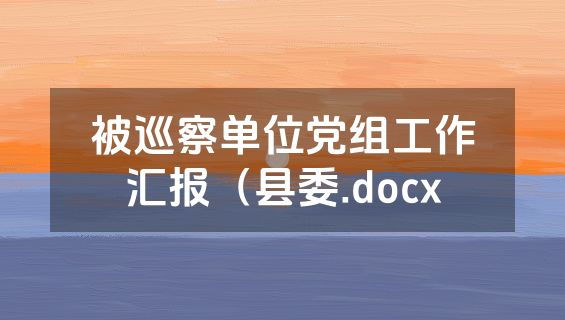 被巡察单位党组工作汇报（县委.docx