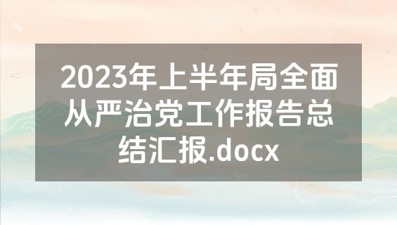 2023年上半年局全面从严治党工作报告总结汇报.docx