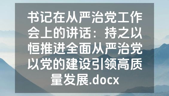 书记在从严治党工作会上的讲话：持之以恒推进全面从严治党以党的建设引领高质量发展.docx