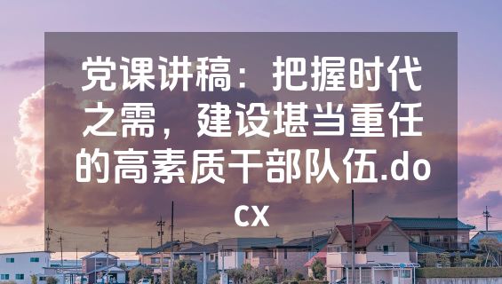 党课讲稿：把握时代之需，建设堪当重任的高素质干部队伍.docx