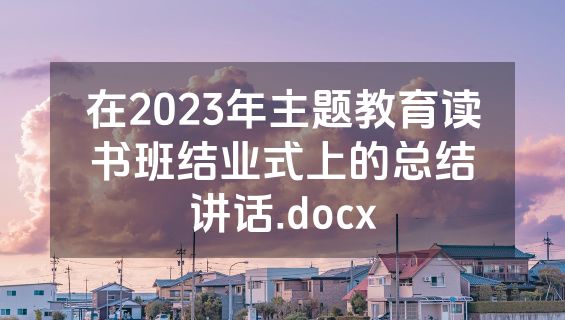 在2023年主题教育读书班结业式上的总结讲话.docx