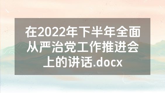 在2022年下半年全面从严治党工作推进会上的讲话.docx