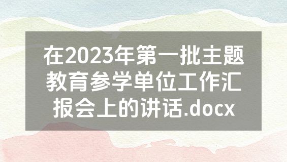 在2023年第一批主题教育参学单位工作汇报会上的讲话.docx