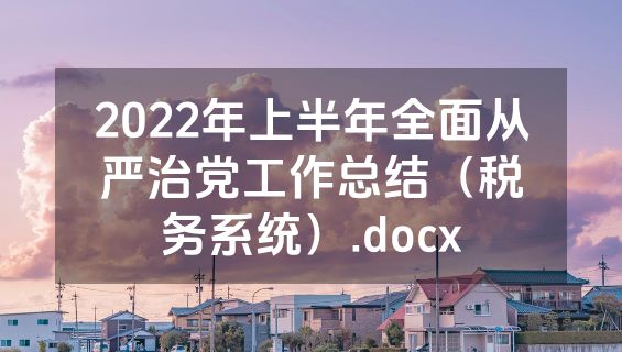 2022年上半年全面从严治党工作总结（税务系统）.docx