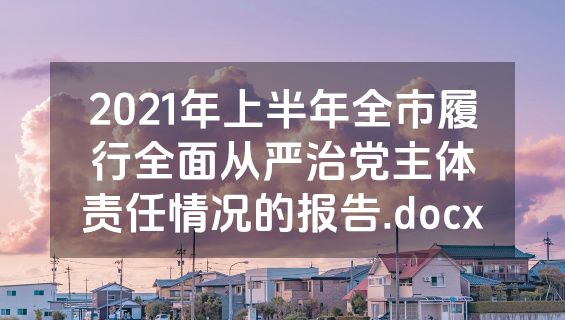2021年上半年全市履行全面从严治党主体责任情况的报告.docx