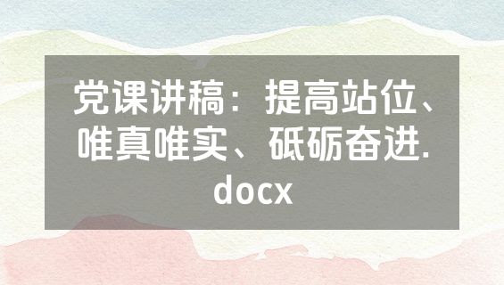 党课讲稿：提高站位、唯真唯实、砥砺奋进.docx