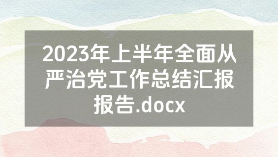 2023年上半年全面从严治党工作总结汇报报告.docx