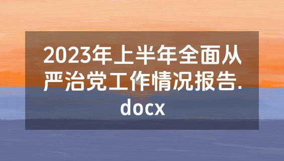 2023年上半年全面从严治党工作情况报告.docx