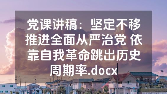 党课讲稿：坚定不移推进全面从严治党 依靠自我革命跳出历史周期率.docx