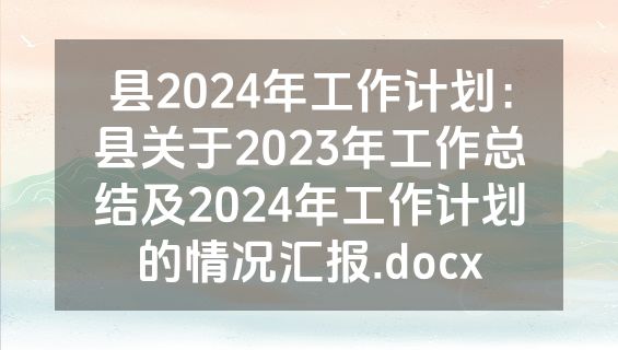 县2024年工作计划：县关于2023年工作总结及2024年工作计划的情况汇报.docx