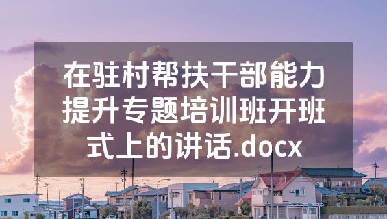 在驻村帮扶干部能力提升专题培训班开班式上的讲话.docx