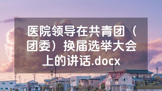 医院领导在共青团（团委）换届选举大会上的讲话.docx