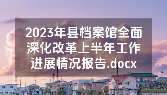 2023年县档案馆全面深化改革上半年工作进展情况报告.docx