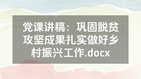 党课讲稿：巩固脱贫攻坚成果扎实做好乡村振兴工作.docx