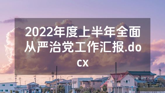 2022年度上半年全面从严治党工作汇报.docx