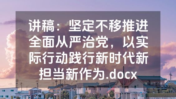 讲稿：坚定不移推进全面从严治党，以实际行动践行新时代新担当新作为.docx
