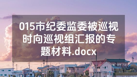 015市纪委监委被巡视时向巡视组汇报的专题材料.docx