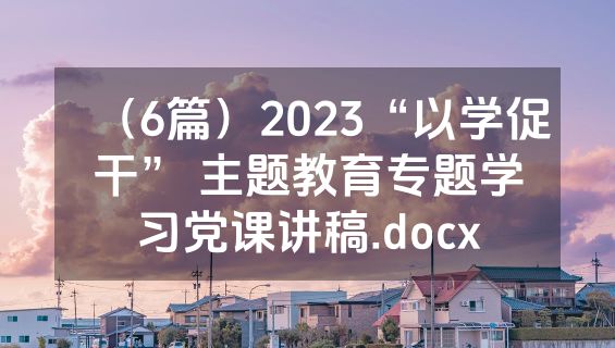 （6篇）2023“以学促干” 主题教育专题学习党课讲稿.docx