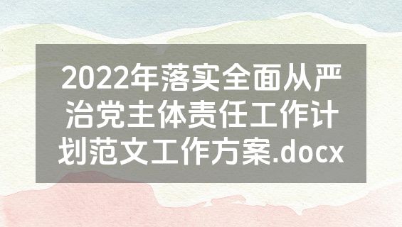 2022年落实全面从严治党主体责任工作计划范文工作方案.docx