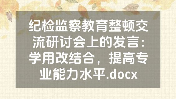 纪检监察教育整顿交流研讨会上的发言：学用改结合，提高专业能力水平.docx