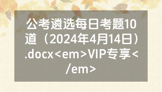 公考遴选每日考题10道（2024年4月14日）.docx<em>VIP专享</em>