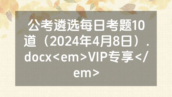公考遴选每日考题10道（2024年4月8日）.docx<em>VIP专享</em>