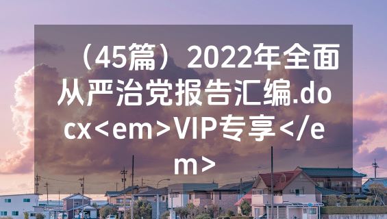 （45篇）2022年全面从严治党报告汇编.docx<em>VIP专享</em>