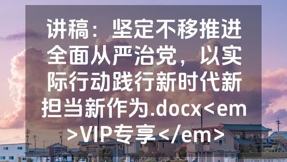 讲稿：坚定不移推进全面从严治党，以实际行动践行新时代新担当新作为.docx<em>VIP专享</em>