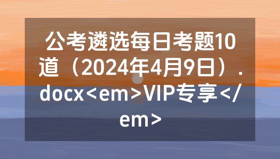 公考遴选每日考题10道（2024年4月9日）.docx<em>VIP专享</em>