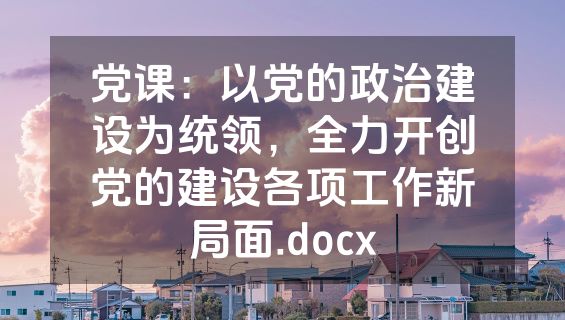 党课：以党的政治建设为统领，全力开创党的建设各项工作新局面.docx