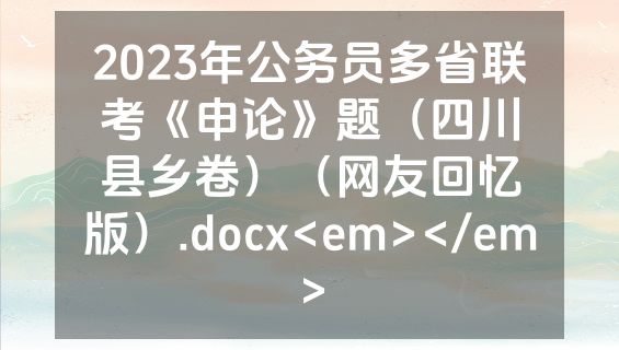 2023年公务员多省联考《申论》题（四川县乡卷）（网友回忆版）.docx<em></em>
