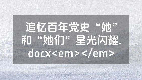 追忆百年党史“她”和“她们”星光闪耀.docx<em></em>