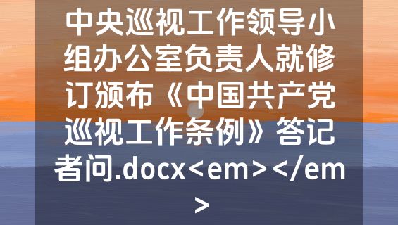 中央巡视工作领导小组办公室负责人就修订颁布《中国共产党巡视工作条例》答记者问.docx<em></em>