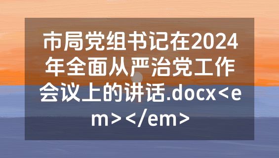 市局党组书记在2024年全面从严治党工作会议上的讲话.docx<em></em>