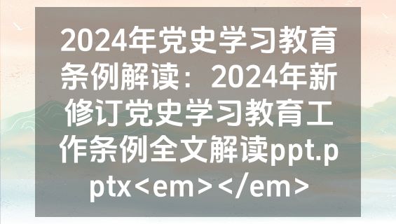 2024年党史学习教育条例解读：2024年新修订党史学习教育工作条例全文解读ppt.pptx<em></em>