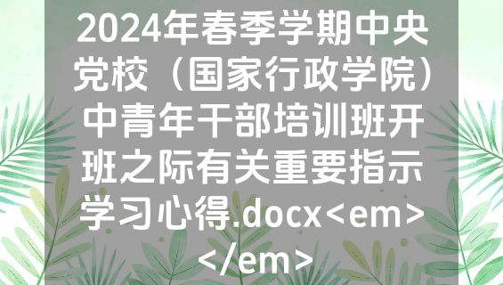 2024年春季学期中央党校（国家行政学院）中青年干部培训班开班之际有关重要指示学习心得.docx<em></em>
