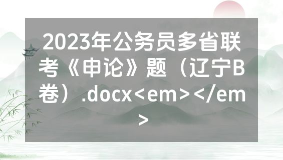 2023年公务员多省联考《申论》题（辽宁B卷）.docx<em></em>