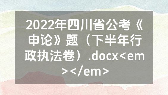 2022年四川省公考《申论》题（下半年行政执法卷）.docx<em></em>