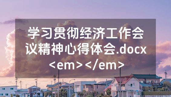 学习贯彻经济工作会议精神心得体会.docx<em></em>