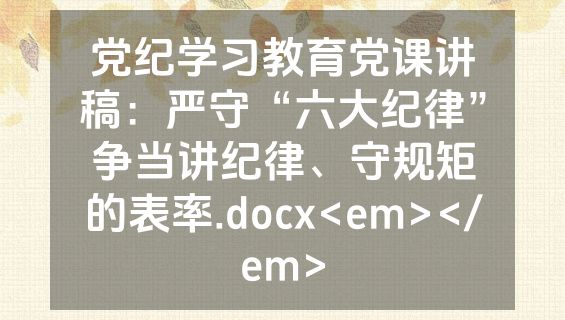 党纪学习教育党课讲稿：严守“六大纪律”争当讲纪律、守规矩的表率.docx<em></em>