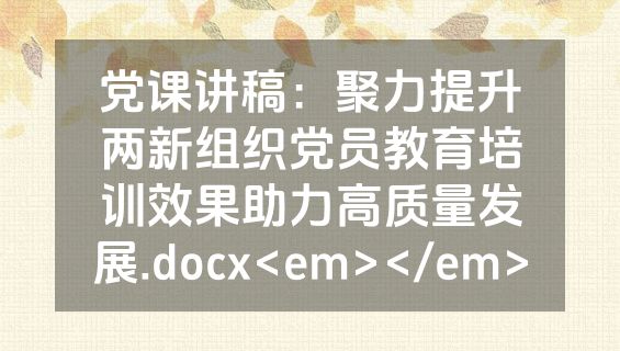 党课讲稿：聚力提升两新组织党员教育培训效果助力高质量发展.docx<em></em>